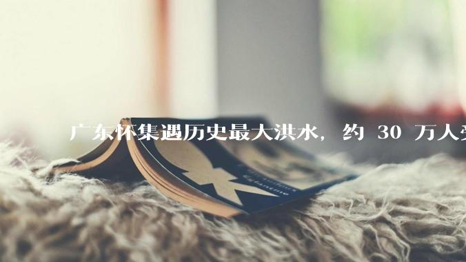 广东怀集遇历史最大洪水，约 30 万人受灾，积水最深处达 3 米，目前当地情况如何？